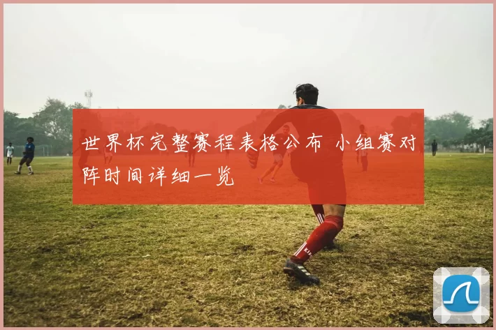 世界杯完整赛程表格公布 小组赛对阵时间详细一览