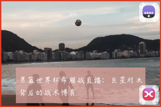 男篮世界杯希腊战直播:巨星对决背后的战术博弈