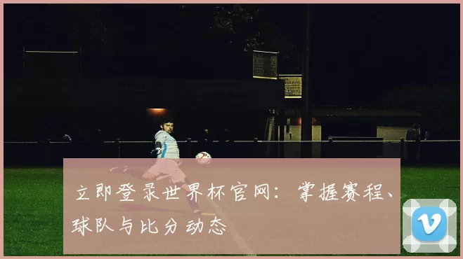 立即登录世界杯官网：掌握赛程、球队与比分动态