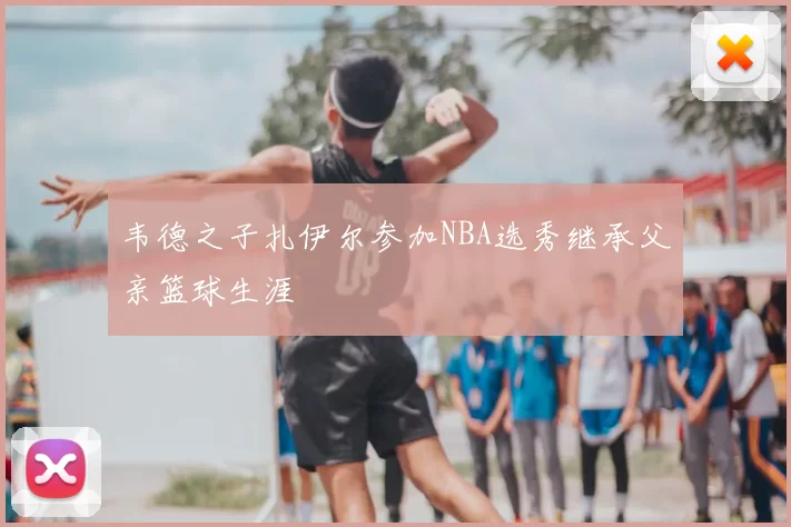 韦德之子扎伊尔参加NBA选秀继承父亲篮球生涯