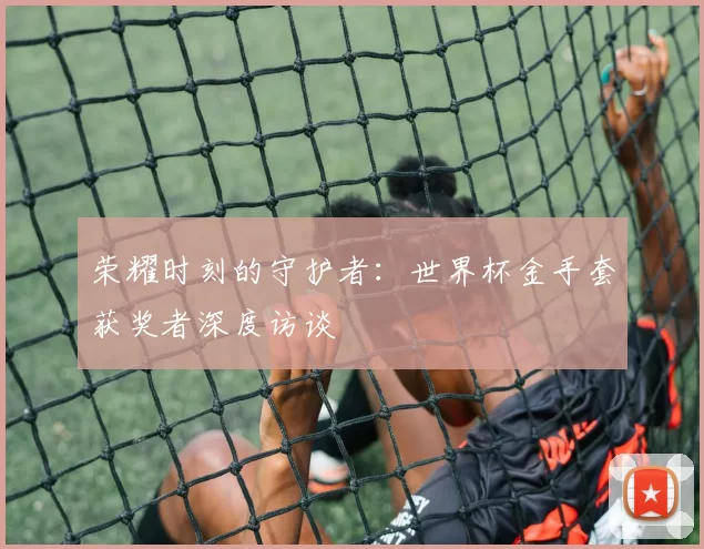 荣耀时刻的守护者:世界杯金手套获奖者深度访谈