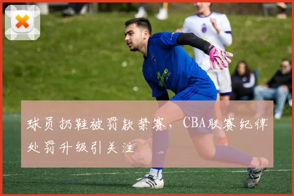 球员扔鞋被罚款禁赛，CBA联赛纪律处罚升级引关注