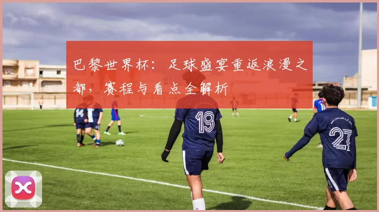 巴黎世界杯：足球盛宴重返浪漫之都，赛程与看点全解析