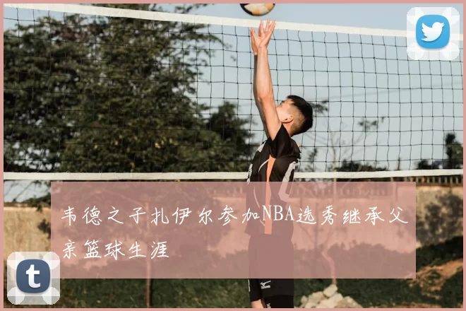 韦德之子扎伊尔参加NBA选秀继承父亲篮球生涯