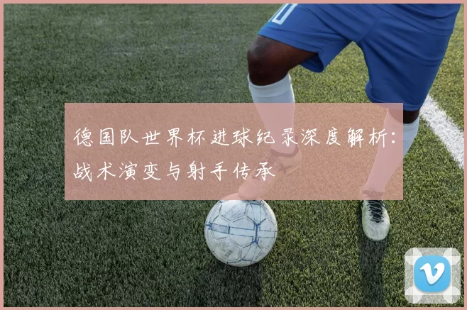 德国队世界杯进球纪录深度解析:战术演变与射手传承