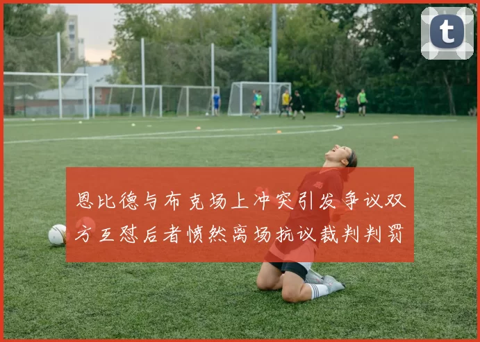 恩比德与布克场上冲突引发争议双方互怼后者愤然离场抗议裁判判罚