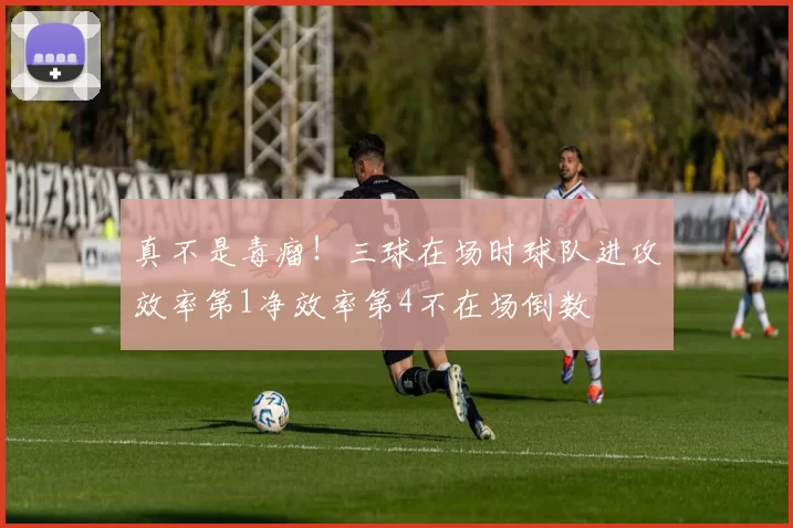 真不是毒瘤！三球在场时球队进攻效率第1净效率第4不在场倒数