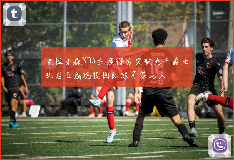 克拉克森NBA生涯得分突破九千爵士队后卫成现役国际球员第七人