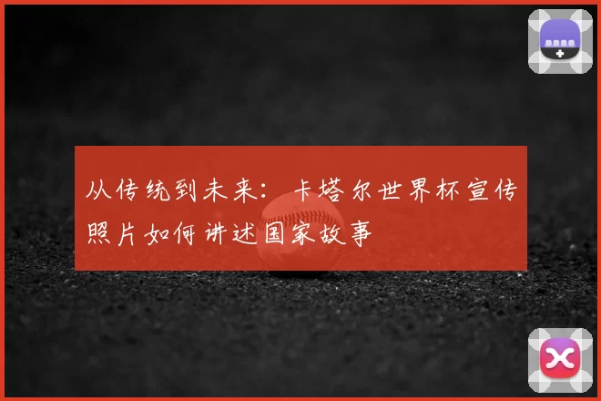从传统到未来:卡塔尔世界杯宣传照片如何讲述国家故事