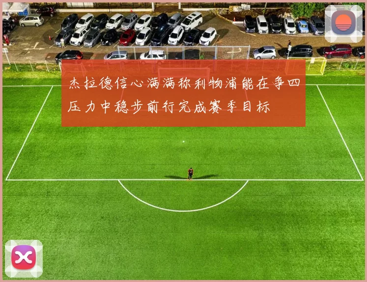 杰拉德信心满满称利物浦能在争四压力中稳步前行完成赛季目标