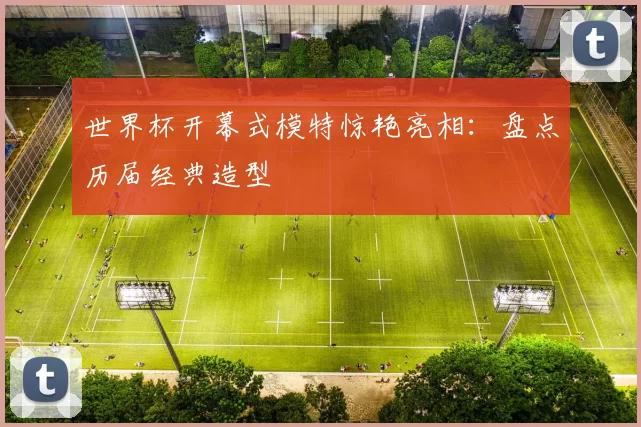 世界杯开幕式模特惊艳亮相：盘点历届经典造型