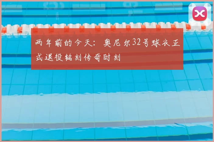 两年前的今天：奥尼尔32号球衣正式退役铭刻传奇时刻