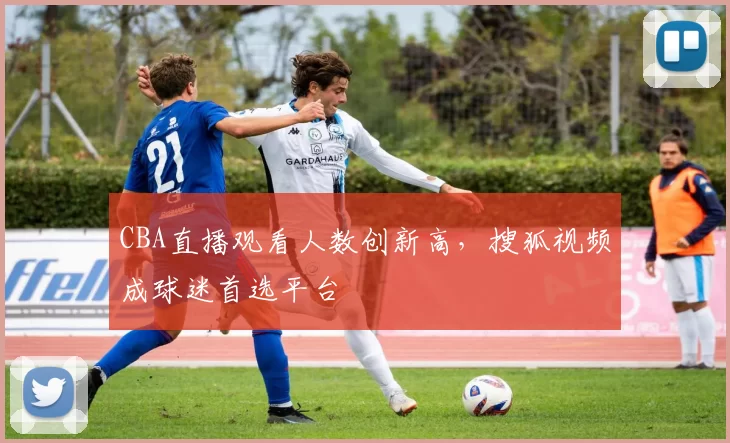 CBA直播观看人数创新高，搜狐视频成球迷首选平台