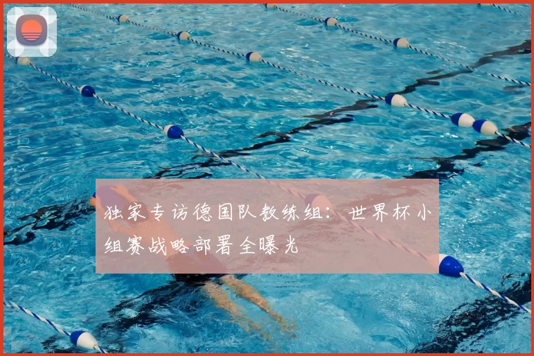 独家专访德国队教练组:世界杯小组赛战略部署全曝光