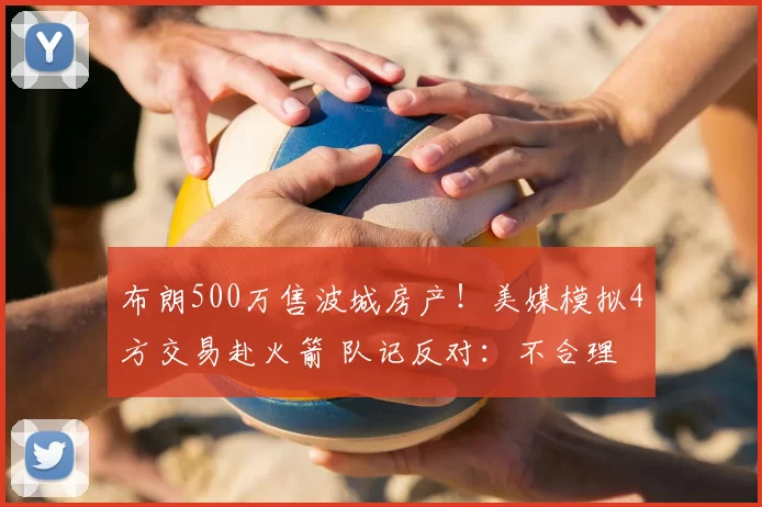 布朗500万售波城房产！美媒模拟4方交易赴火箭 队记反对：不合理