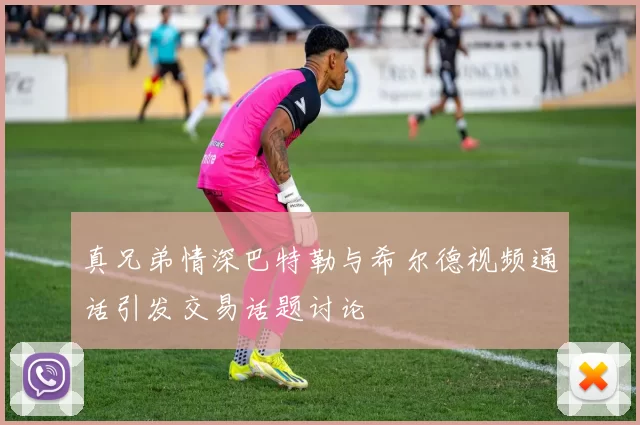 真兄弟情深巴特勒与希尔德视频通话引发交易话题讨论