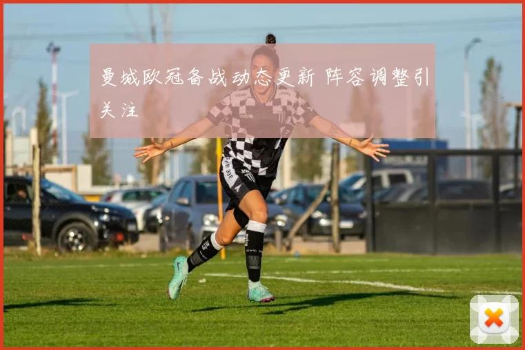 曼城欧冠备战动态更新 阵容调整引关注