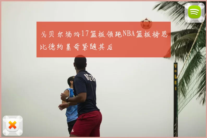 戈贝尔场均17篮板领跑NBA篮板榜恩比德约基奇紧随其后