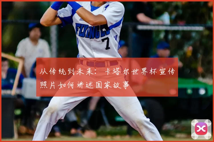 从传统到未来：卡塔尔世界杯宣传照片如何讲述国家故事
