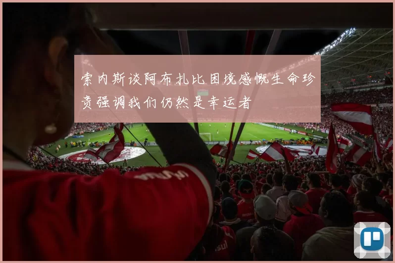 索内斯谈阿布扎比困境感慨生命珍贵强调我们仍然是幸运者