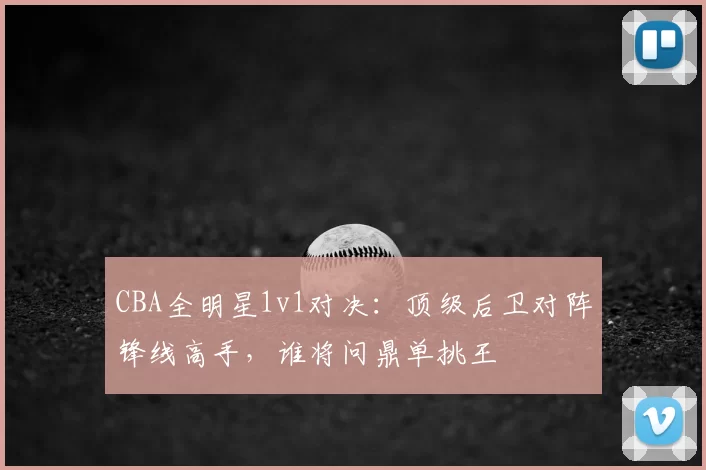CBA全明星1v1对决:顶级后卫对阵锋线高手,谁将问鼎单挑王