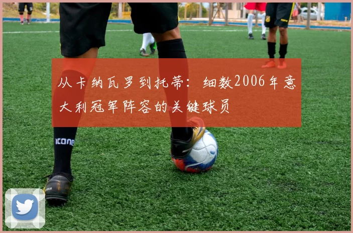 从卡纳瓦罗到托蒂:细数2006年意大利冠军阵容的关键球员
