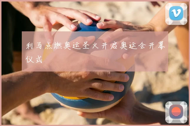 利马点燃奥运圣火开启奥运会开幕仪式