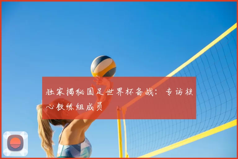 独家揭秘国足世界杯备战：专访核心教练组成员