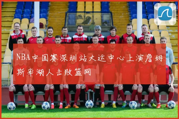 NBA中国赛深圳站大运中心上演詹姆斯率湖人击败篮网