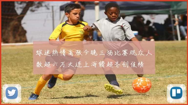 球迷热情高涨今晚三场比赛观众人数超六万大连上海赣超齐创佳绩