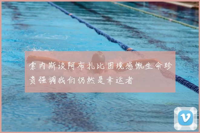 索内斯谈阿布扎比困境感慨生命珍贵强调我们仍然是幸运者