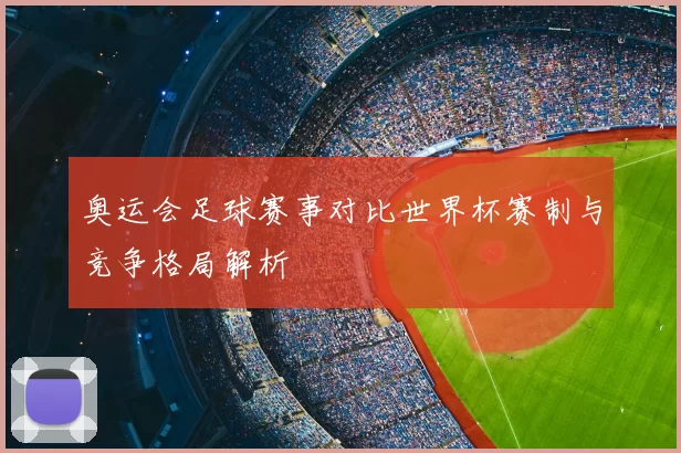 奥运会足球赛事对比世界杯赛制与竞争格局解析