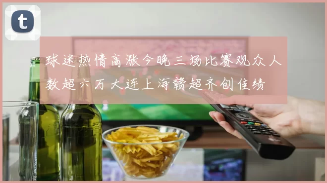球迷热情高涨今晚三场比赛观众人数超六万大连上海赣超齐创佳绩