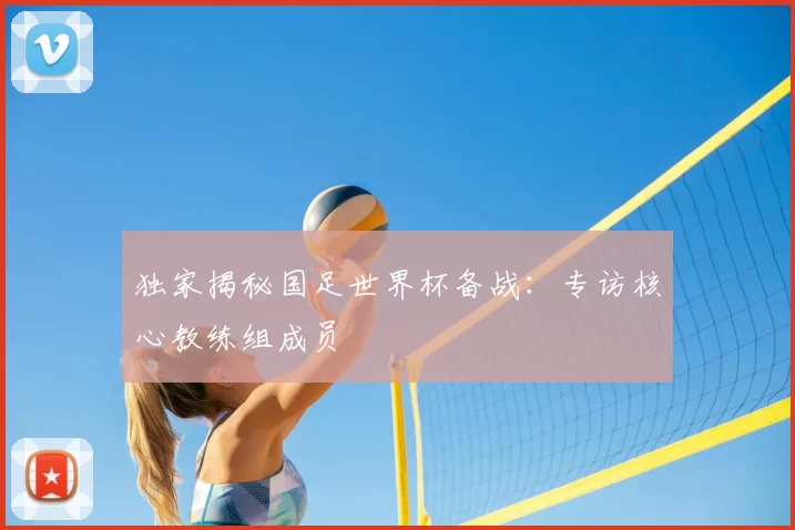 独家揭秘国足世界杯备战：专访核心教练组成员