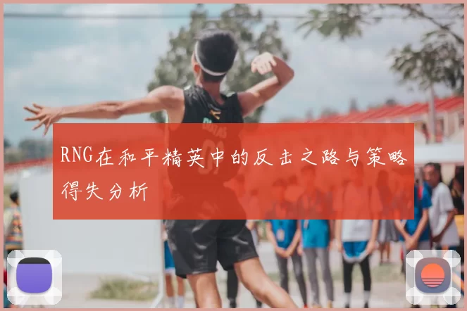 RNG在和平精英中的反击之路与策略得失分析