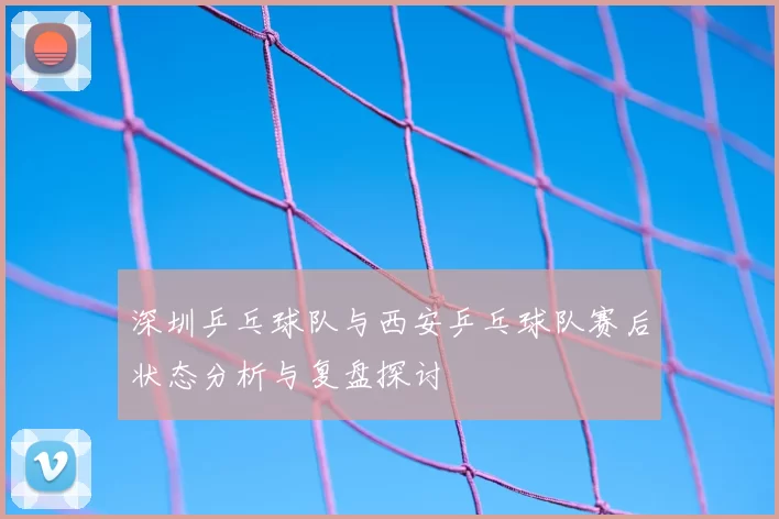 深圳乒乓球队与西安乒乓球队赛后状态分析与复盘探讨
