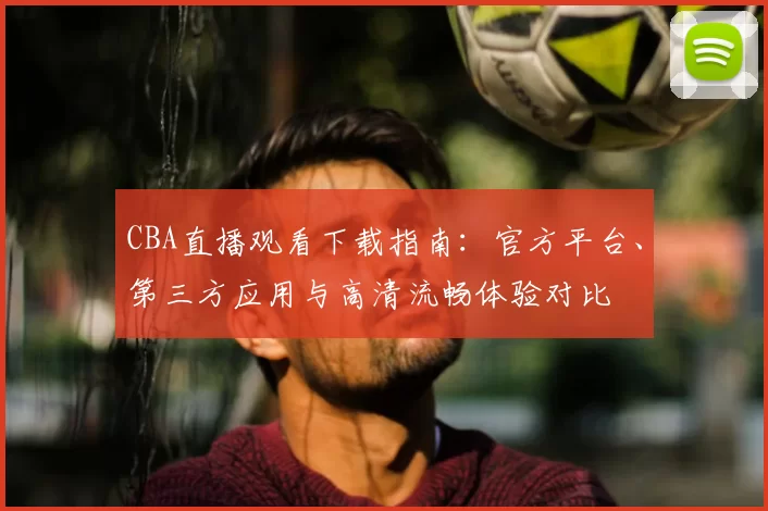 CBA直播观看下载指南：官方平台、第三方应用与高清流畅体验对比