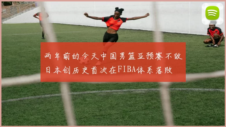 两年前的今天中国男篮亚预赛不敌日本创历史首次在FIBA体系落败