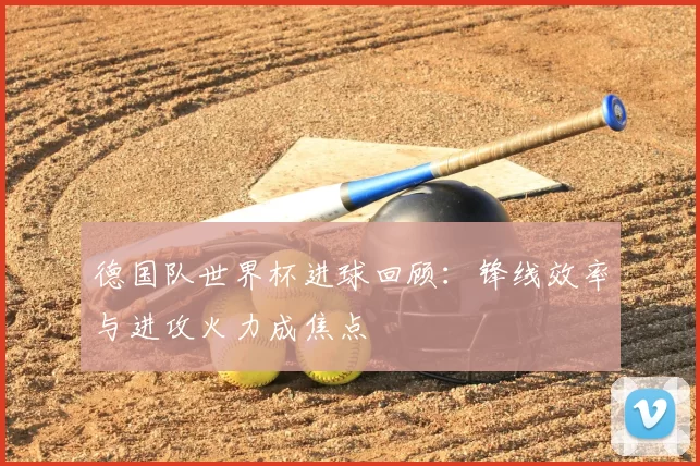 德国队世界杯进球回顾:锋线效率与进攻火力成焦点