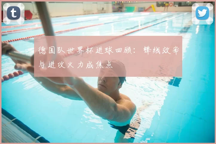德国队世界杯进球回顾:锋线效率与进攻火力成焦点