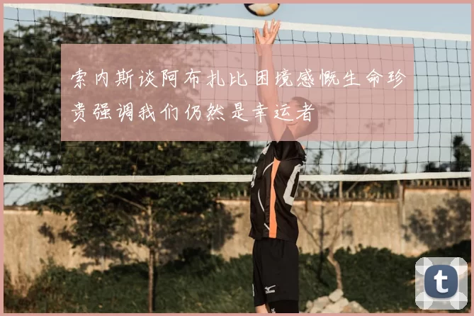 索内斯谈阿布扎比困境感慨生命珍贵强调我们仍然是幸运者