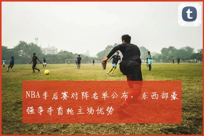 NBA季后赛对阵名单公布,东西部豪强争夺首轮主场优势