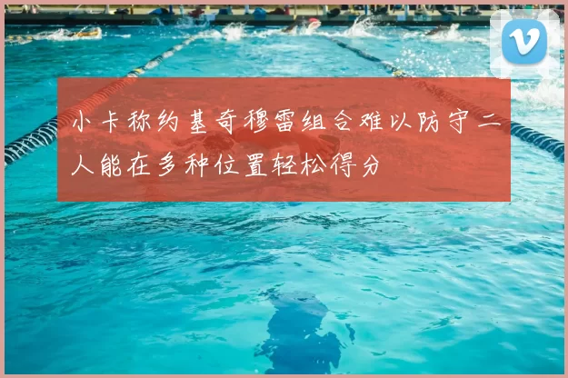小卡称约基奇穆雷组合难以防守二人能在多种位置轻松得分