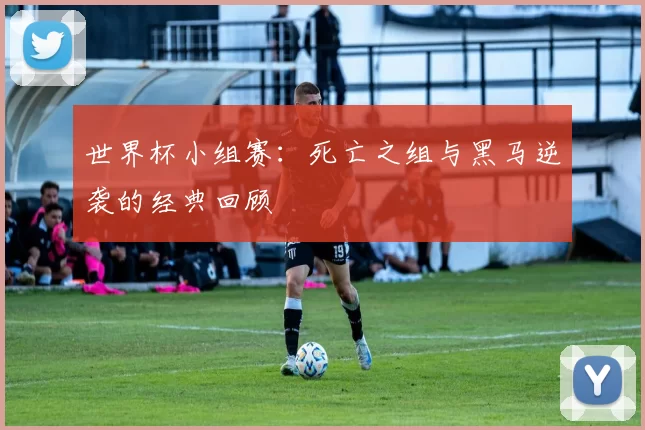 世界杯小组赛:死亡之组与黑马逆袭的经典回顾