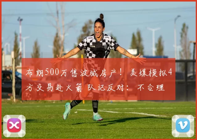 布朗500万售波城房产!美媒模拟4方交易赴火箭 队记反对:不合理
