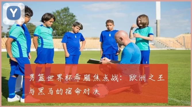 男篮世界杯希腊焦点战:欧洲之王与黑马的宿命对决