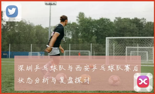 深圳乒乓球队与西安乒乓球队赛后状态分析与复盘探讨