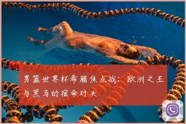 男篮世界杯希腊焦点战：欧洲之王与黑马的宿命对决