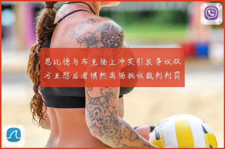 恩比德与布克场上冲突引发争议双方互怼后者愤然离场抗议裁判判罚