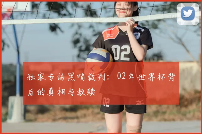 独家专访黑哨裁判:02年世界杯背后的真相与救赎